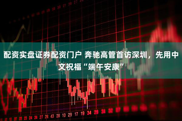 配资实盘证券配资门户 奔驰高管首访深圳，先用中文祝福“端午安康”