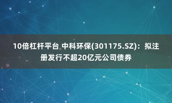 10倍杠杆平台 中科环保(301175.SZ)：拟注册发行不超20亿元公司债券