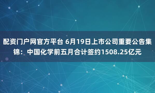 配资门户网官方平台 6月19日上市公司重要公告集锦：中国化学前五月合计签约1508.25亿元
