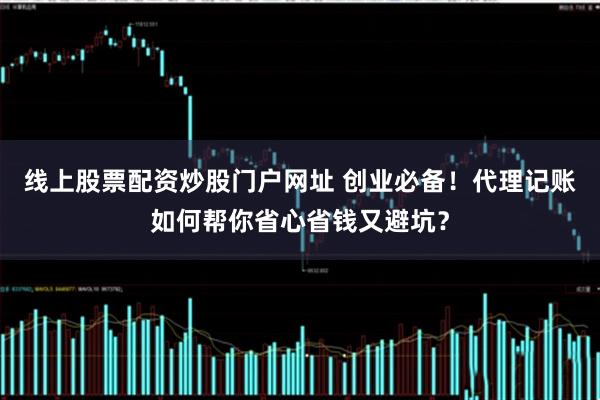 线上股票配资炒股门户网址 创业必备！代理记账如何帮你省心省钱又避坑？