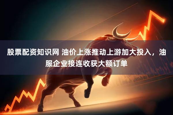 股票配资知识网 油价上涨推动上游加大投入，油服企业接连收获大额订单