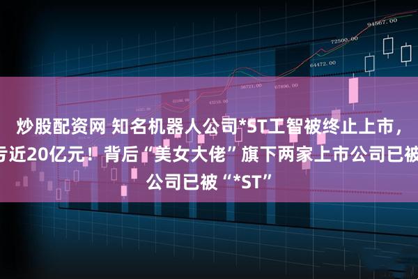 炒股配资网 知名机器人公司*ST工智被终止上市，4年巨亏近20亿元！背后“美女大佬”旗下两家上市公司已被“*ST”