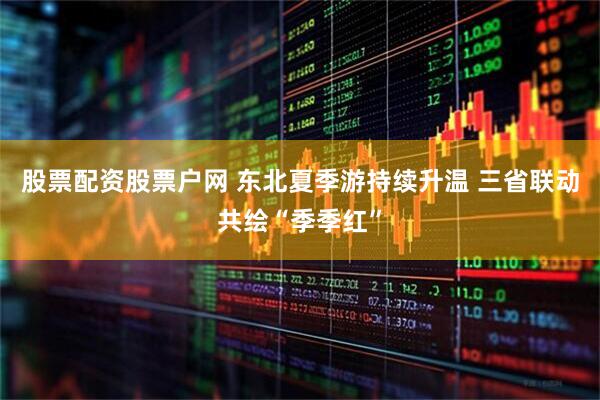 股票配资股票户网 东北夏季游持续升温 三省联动共绘“季季红”