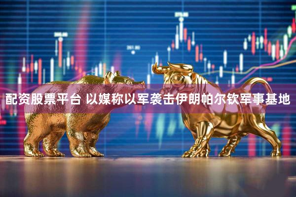 配资股票平台 以媒称以军袭击伊朗帕尔钦军事基地