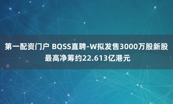 第一配资门户 BOSS直聘-W拟发售3000万股新股 最高净筹约22.613亿港元
