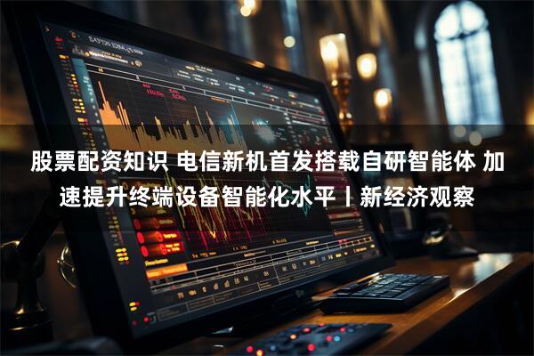 股票配资知识 电信新机首发搭载自研智能体 加速提升终端设备智能化水平丨新经济观察