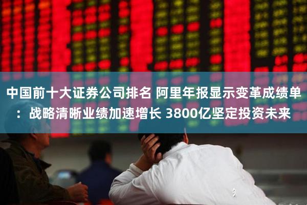中国前十大证券公司排名 阿里年报显示变革成绩单：战略清晰业绩加速增长 3800亿坚定投资未来