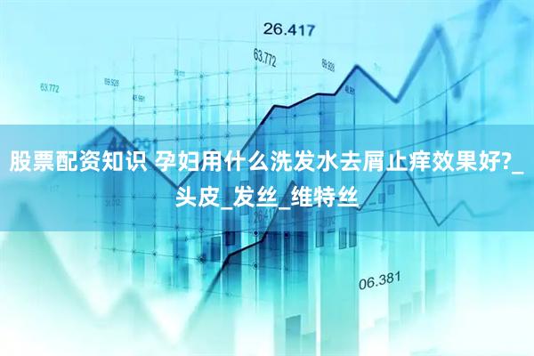 股票配资知识 孕妇用什么洗发水去屑止痒效果好?_头皮_发丝_维特丝