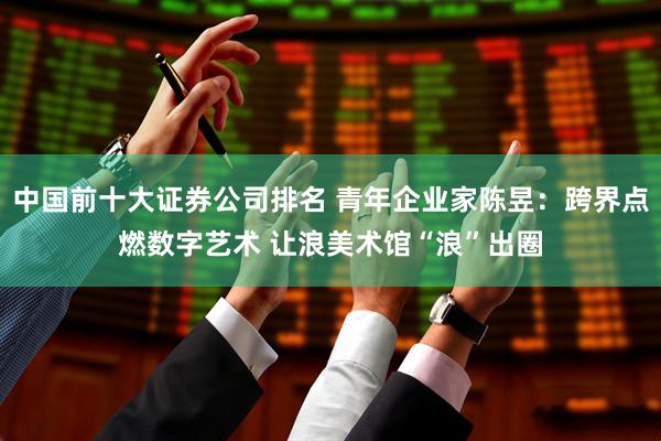 中国前十大证券公司排名 青年企业家陈昱：跨界点燃数字艺术 让浪美术馆“浪”出圈
