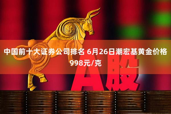 中国前十大证券公司排名 6月26日潮宏基黄金价格998元/克