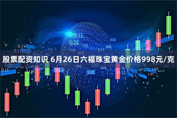 股票配资知识 6月26日六福珠宝黄金价格998元/克