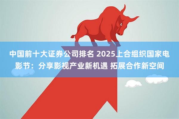 中国前十大证券公司排名 2025上合组织国家电影节：分享影视产业新机遇 拓展合作新空间