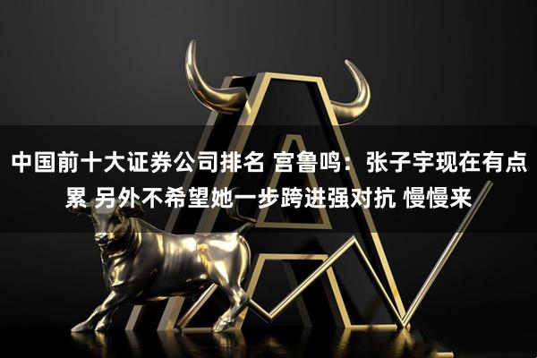 中国前十大证券公司排名 宫鲁鸣：张子宇现在有点累 另外不希望她一步跨进强对抗 慢慢来