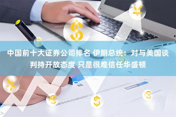 中国前十大证券公司排名 伊朗总统：对与美国谈判持开放态度 只是很难信任华盛顿