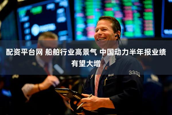 配资平台网 船舶行业高景气 中国动力半年报业绩有望大增