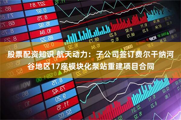 股票配资知识 航天动力：子公司签订费尔干纳河谷地区17座模块化泵站重建项目合同