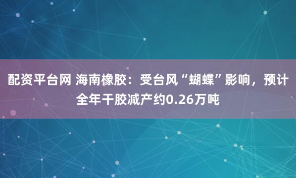 配资平台网 海南橡胶：受台风“蝴蝶”影响，预计全年干胶减产约0.26万吨