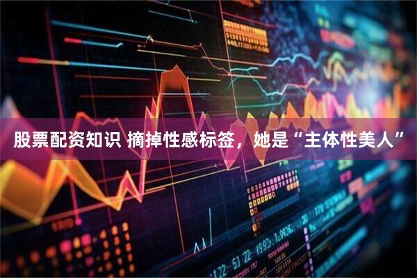 股票配资知识 摘掉性感标签，她是“主体性美人”