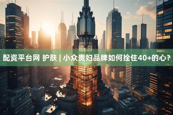 配资平台网 护肤 | 小众贵妇品牌如何拴住40+的心？