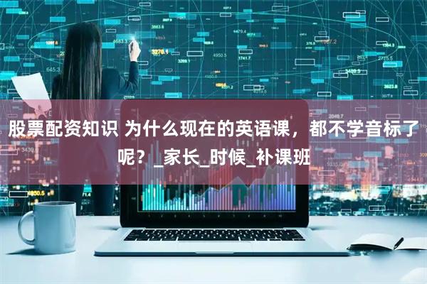 股票配资知识 为什么现在的英语课，都不学音标了呢？_家长_时候_补课班