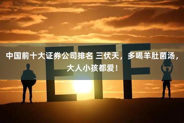 中国前十大证券公司排名 三伏天，多喝羊肚菌汤，大人小孩都爱！