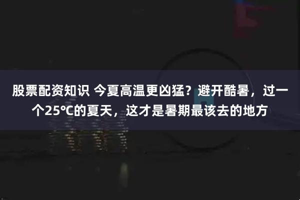 股票配资知识 今夏高温更凶猛？避开酷暑，过一个25℃的夏天，这才是暑期最该去的地方