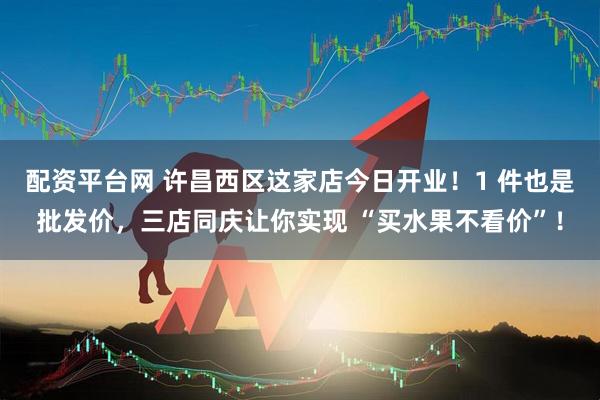 配资平台网 许昌西区这家店今日开业！1 件也是批发价，三店同庆让你实现 “买水果不看价”！