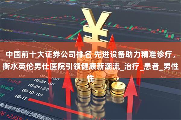 中国前十大证券公司排名 先进设备助力精准诊疗,衡水英伦男仕医院引领健康新潮流_治疗_患者_男性