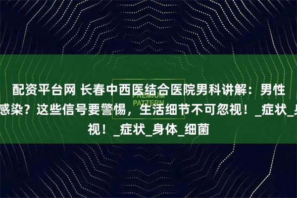 配资平台网 长春中西医结合医院男科讲解：男性也会尿路感染？这些信号要警惕，生活细节不可忽视！_症状_身体_细菌