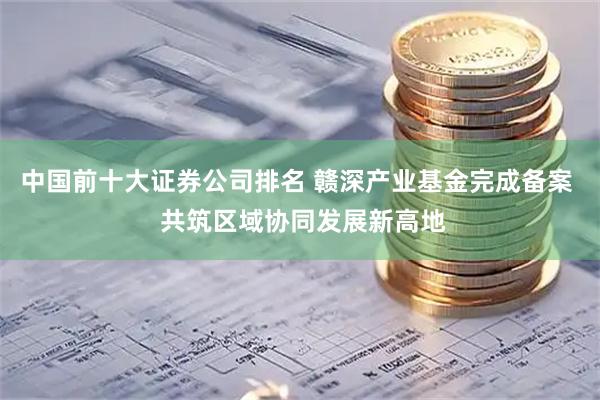 中国前十大证券公司排名 赣深产业基金完成备案  共筑区域协同发展新高地