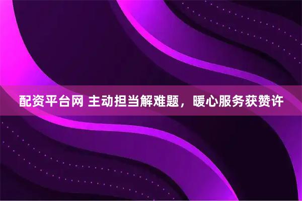 配资平台网 主动担当解难题，暖心服务获赞许