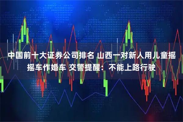中国前十大证券公司排名 山西一对新人用儿童摇摇车作婚车 交警提醒：不能上路行驶