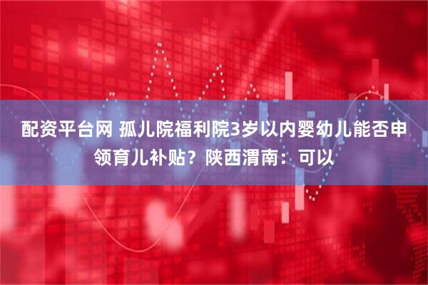 配资平台网 孤儿院福利院3岁以内婴幼儿能否申领育儿补贴？陕西渭南：可以