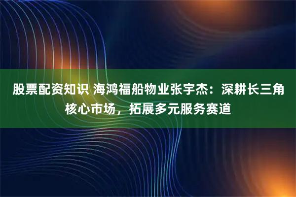 股票配资知识 海鸿福船物业张宇杰：深耕长三角核心市场，拓展多元服务赛道