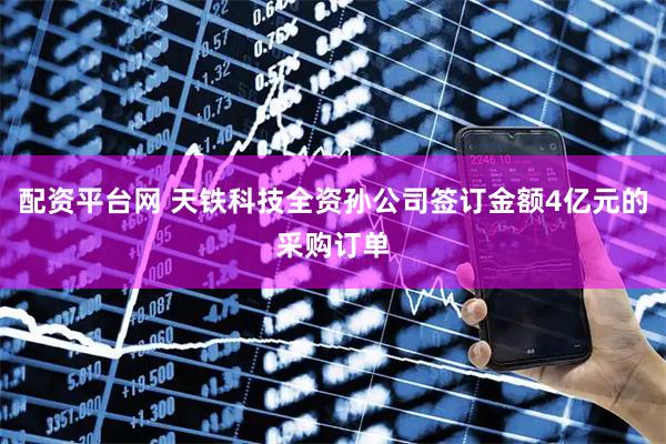 配资平台网 天铁科技全资孙公司签订金额4亿元的采购订单
