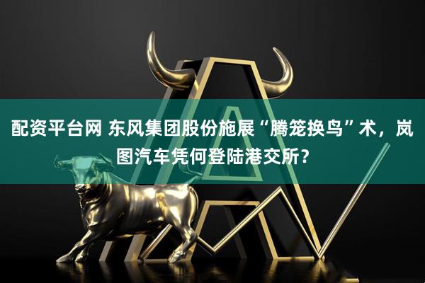 配资平台网 东风集团股份施展“腾笼换鸟”术，岚图汽车凭何登陆港交所？