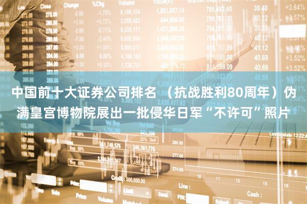 中国前十大证券公司排名 （抗战胜利80周年）伪满皇宫博物院展出一批侵华日军“不许可”照片
