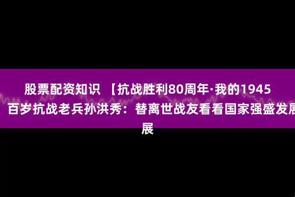 股票配资知识 【抗战胜利80周年·我的1945】百岁抗战老兵孙洪秀：替离世战友看看国家强盛发展