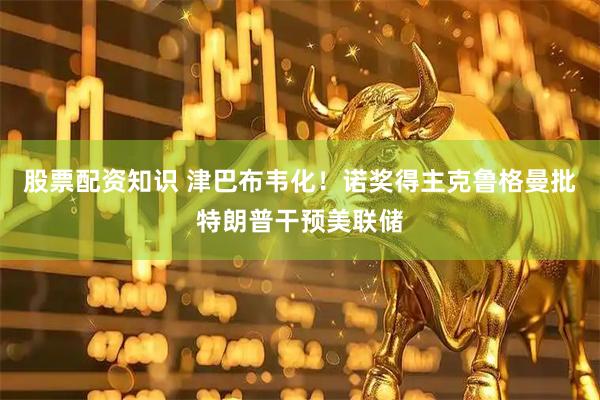 股票配资知识 津巴布韦化！诺奖得主克鲁格曼批特朗普干预美联储