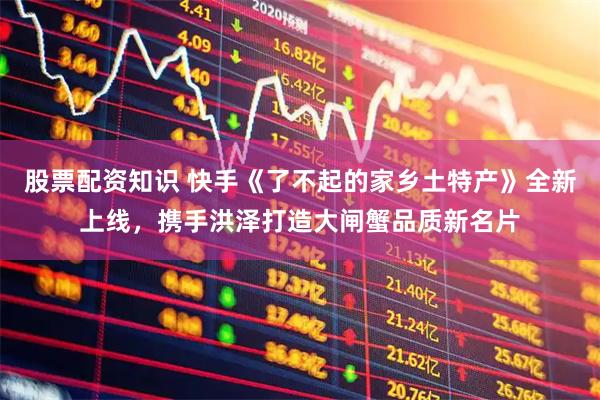 股票配资知识 快手《了不起的家乡土特产》全新上线，携手洪泽打造大闸蟹品质新名片