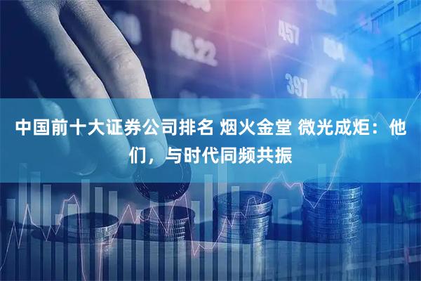 中国前十大证券公司排名 烟火金堂 微光成炬：他们，与时代同频共振