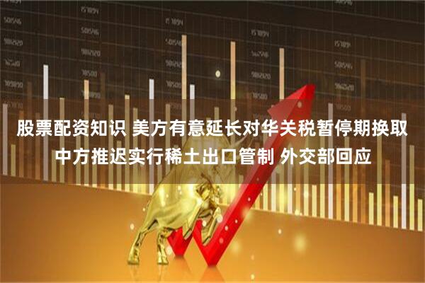 股票配资知识 美方有意延长对华关税暂停期换取中方推迟实行稀土出口管制 外交部回应