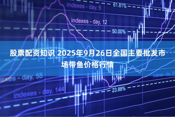 股票配资知识 2025年9月26日全国主要批发市场带鱼价格行情
