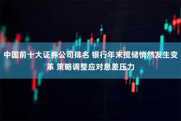 中国前十大证券公司排名 银行年末揽储悄然发生变革 策略调整应对息差压力