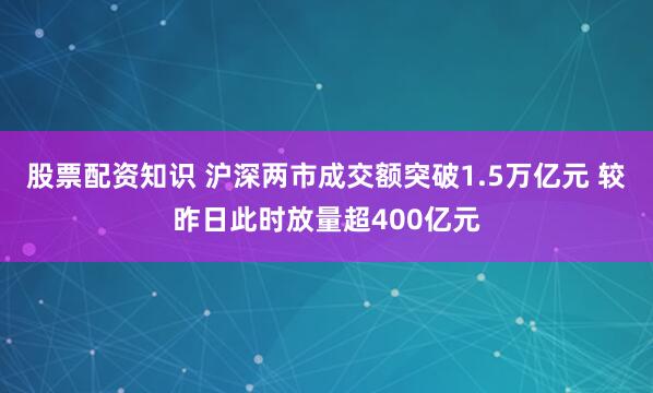 股票配资知识 沪深两市成交额突破1.5万亿元 较昨日此时放量超400亿元