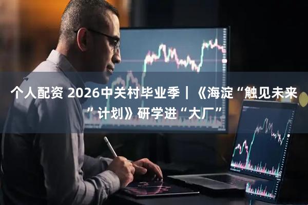个人配资 2026中关村毕业季|《海淀“触见未来”计划》研学进“大厂”