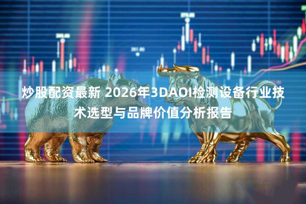 炒股配资最新 2026年3DAOI检测设备行业技术选型与品牌价值分析报告