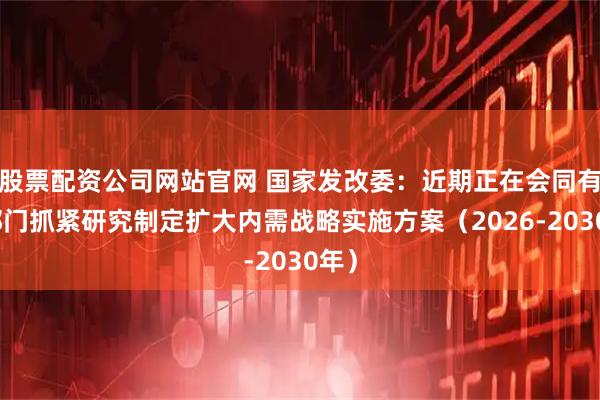 股票配资公司网站官网 国家发改委：近期正在会同有关部门抓紧研究制定扩大内需战略实施方案（2026-2030年）