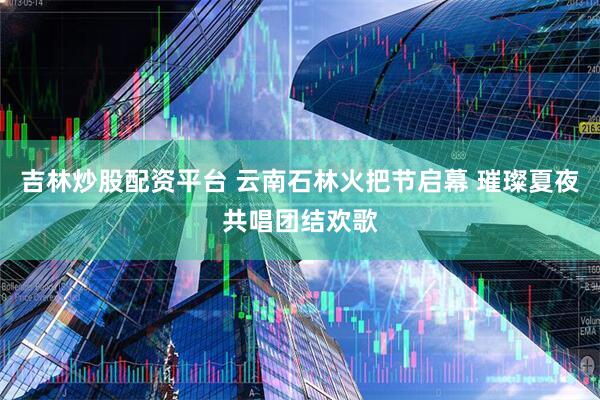 吉林炒股配资平台 云南石林火把节启幕 璀璨夏夜共唱团结欢歌
