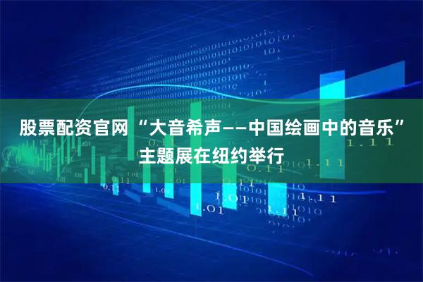 股票配资官网 “大音希声——中国绘画中的音乐”主题展在纽约举行